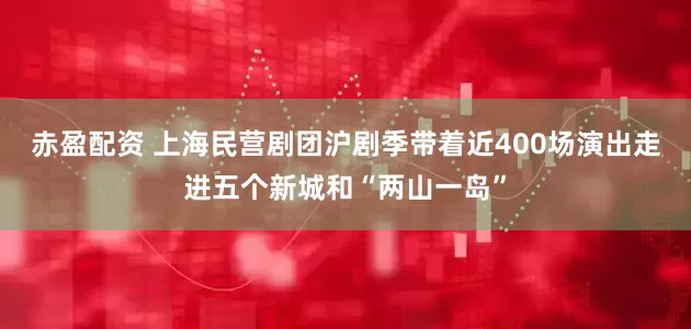 赤盈配资 上海民营剧团沪剧季带着近400场演出走进五个新城和“两山一岛”