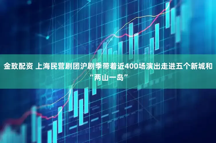 金致配资 上海民营剧团沪剧季带着近400场演出走进五个新城和“两山一岛”