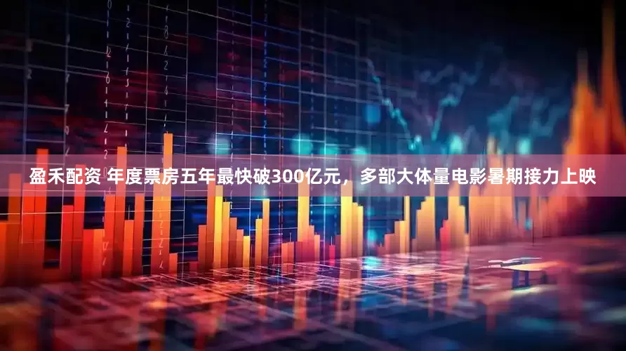 盈禾配资 年度票房五年最快破300亿元，多部大体量电影暑期接力上映