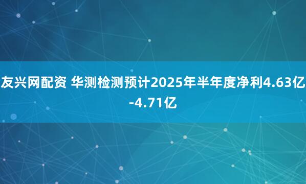 友兴网配资 华测检测预计2025年半年度净利4.63亿-4.71亿