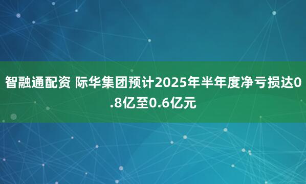 智融通配资 际华集团预计2025年半年度净亏损达0.8亿至0.6亿元
