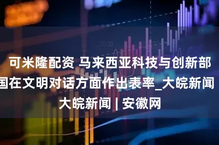 可米隆配资 马来西亚科技与创新部长：中国在文明对话方面作出表率_大皖新闻 | 安徽网