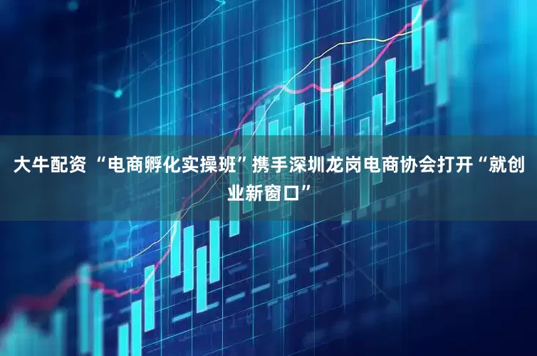 大牛配资 “电商孵化实操班”携手深圳龙岗电商协会打开“就创业新窗口”