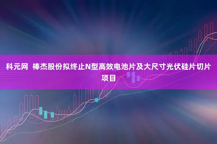 科元网  棒杰股份拟终止N型高效电池片及大尺寸光伏硅片切片项目