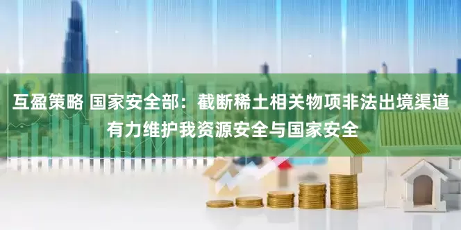 互盈策略 国家安全部：截断稀土相关物项非法出境渠道 有力维护我资源安全与国家安全