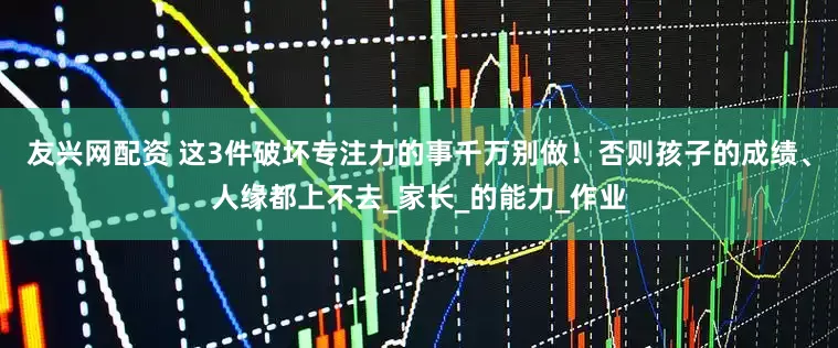 友兴网配资 这3件破坏专注力的事千万别做！否则孩子的成绩、人缘都上不去_家长_的能力_作业