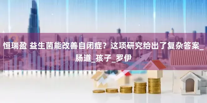 恒瑞盈 益生菌能改善自闭症？这项研究给出了复杂答案_肠道_孩子_罗伊