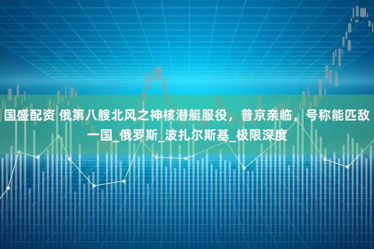 国盛配资 俄第八艘北风之神核潜艇服役，普京亲临，号称能匹敌一国_俄罗斯_波扎尔斯基_极限深度