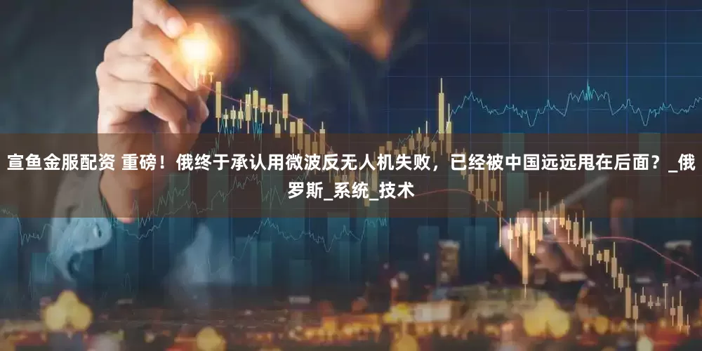 宣鱼金服配资 重磅！俄终于承认用微波反无人机失败，已经被中国远远甩在后面？_俄罗斯_系统_技术