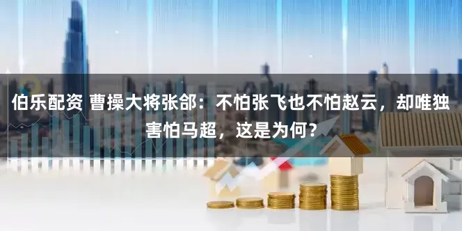 伯乐配资 曹操大将张郃：不怕张飞也不怕赵云，却唯独害怕马超，这是为何？