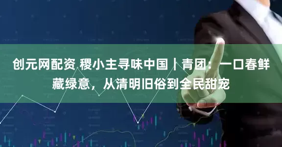 创元网配资 稷小主寻味中国｜青团：一口春鲜藏绿意，从清明旧俗到全民甜宠