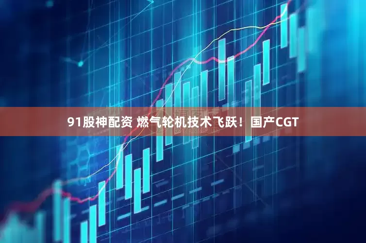 91股神配资 燃气轮机技术飞跃！国产CGT