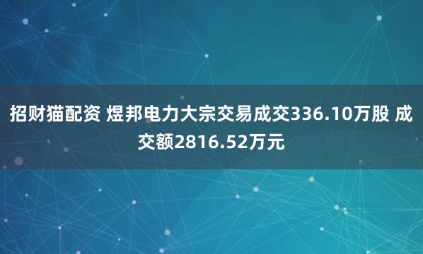 招财猫配资 煜邦电力大宗交易成交336.10万股 成交额2816.52万元
