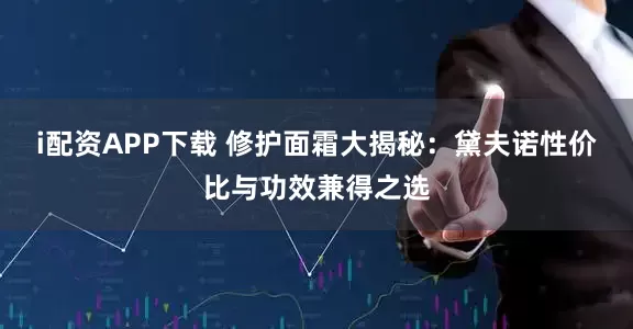 i配资APP下载 修护面霜大揭秘：黛夫诺性价比与功效兼得之选