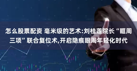 怎么股票配资 毫米级的艺术:刘桂莲院长“眶周三项”联合复位术,开启隐痕眼周年轻化时代