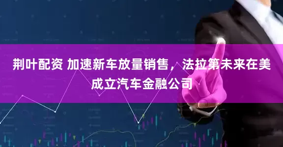 荆叶配资 加速新车放量销售，法拉第未来在美成立汽车金融公司
