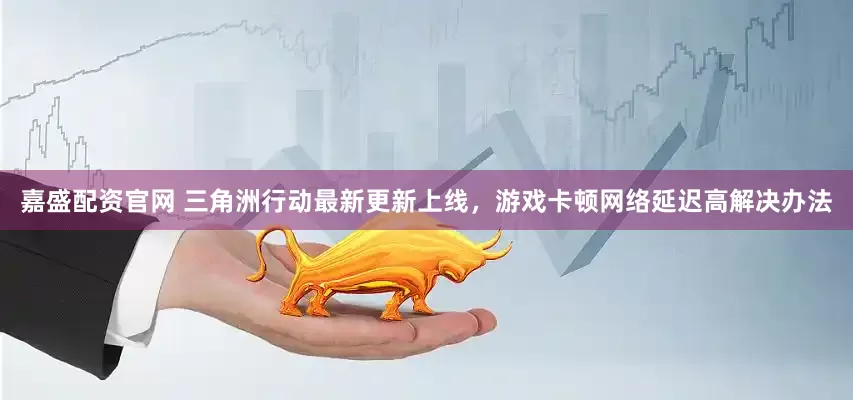 嘉盛配资官网 三角洲行动最新更新上线，游戏卡顿网络延迟高解决办法