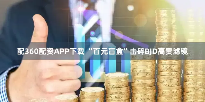 配360配资APP下载 “百元盲盒”击碎BJD高贵滤镜