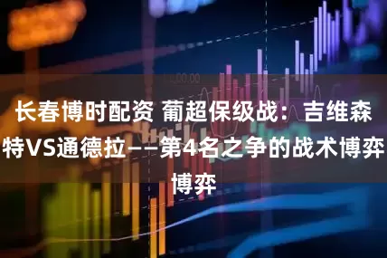 长春博时配资 葡超保级战：吉维森特VS通德拉——第4名之争的战术博弈