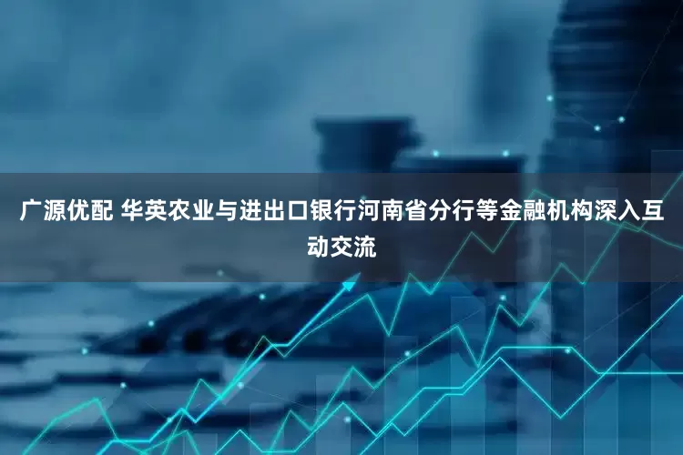 广源优配 华英农业与进出口银行河南省分行等金融机构深入互动交流